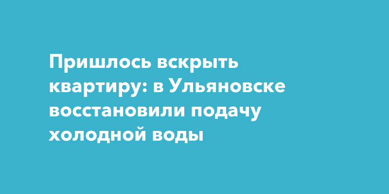 Пришлось вскрыть квартиру: в Ульяновске восстановили подачу холодной воды