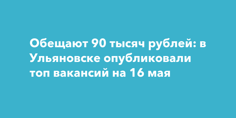 Обещают 90 тысяч рублей: в Ульяновске опубликовали топ вакансий на 16мая