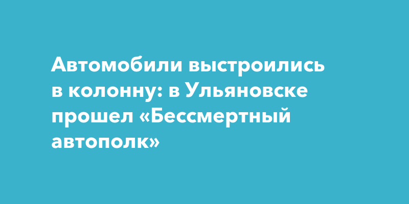 Автомобили выстроились в колонну: в Ульяновске прошел «Бессмертный ...