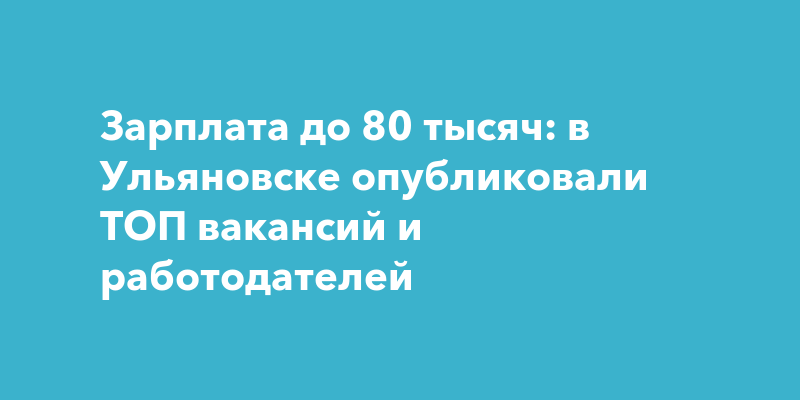 Зарплата до 80 тысяч: в Ульяновске опубликовали ТОП вакансий и