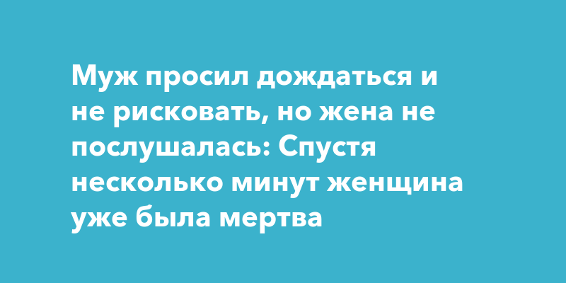 Муж просил дождаться и не рисковать, но жена не послушалась: спустя несколько минут женщина уже была мертва