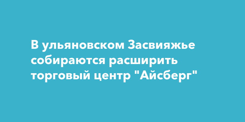 В ульяновском Засвияжье собираются расширить торговый центрАйсберг