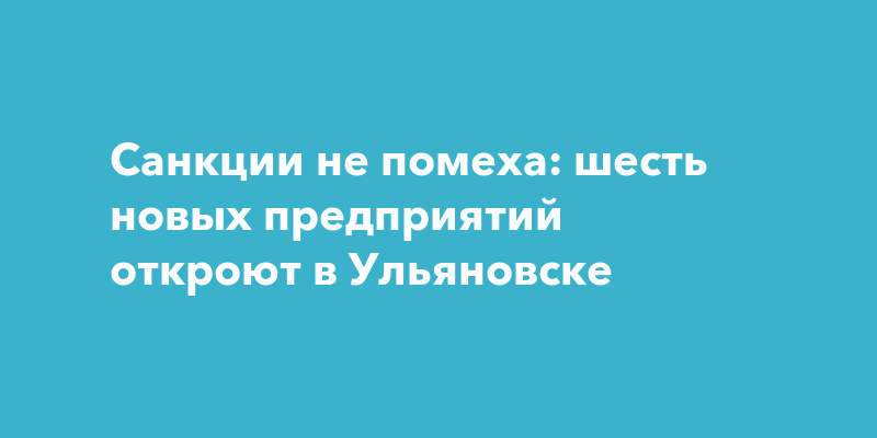 В Ульяновске готовятся открыть сразу шесть новых предприятий